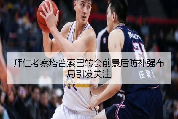 拜仁考察塔普索巴转会前景后防补强布局引发关注