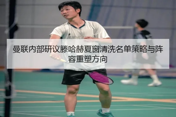 曼联内部研议滕哈赫夏窗清洗名单策略与阵容重塑方向
