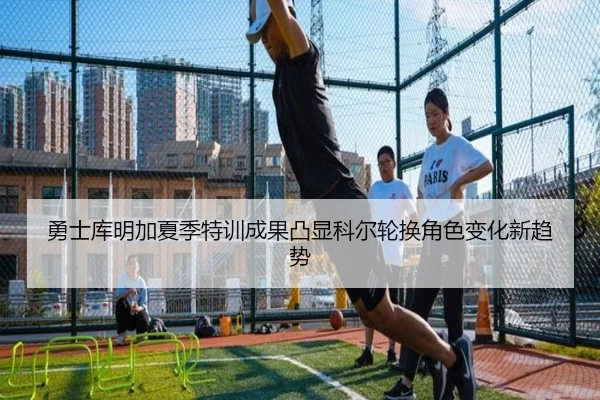 勇士库明加夏季特训成果凸显科尔轮换角色变化新趋势